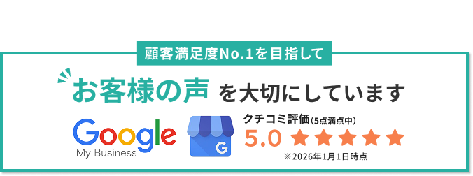Googleクチコミ評価5.0。顧客満足度No.1を目指してお客様の声を大切にしています