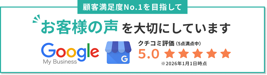 Googleクチコミ評価5.0。顧客満足度No.1を目指してお客様の声を大切にしています