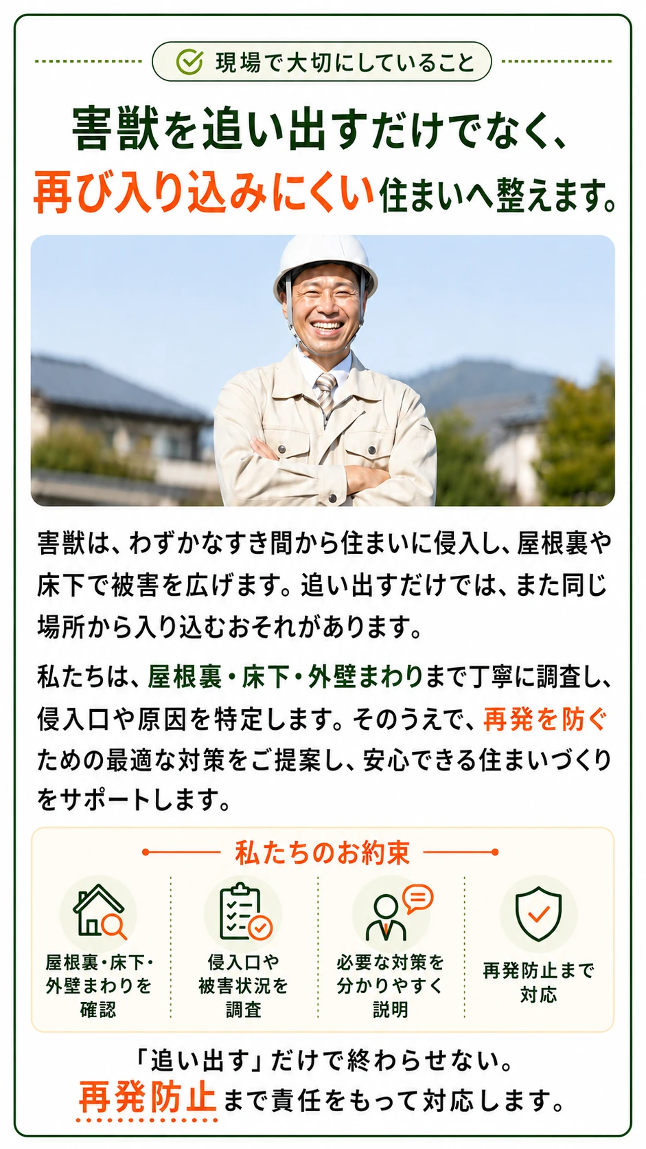 現場で大切にしていること：害獣を追い出すだけでなく、再び入り込みにくい住まいへ整えます。屋根裏・床下・外壁まわりまで調査して侵入口や原因を特定し、再発を防ぐ対策をご提案。私たちのお約束：屋根裏・床下・外壁まわりを確認、侵入口や被害状況を調査、必要な対策を分かりやすく説明、再発防止まで対応