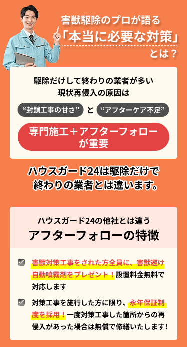 害獣駆除のプロが語る本当に必要な対策：再侵入の原因は封鎖工事の甘さとアフターケア不足。専門施工とアフターフォローが重要。ハウスガード24のアフターフォロー：害獣避け自動噴霧剤をプレゼント（設置料金無料）、対策工事を行った施工箇所に限り再侵入があれば無償で修繕する永年保証制度