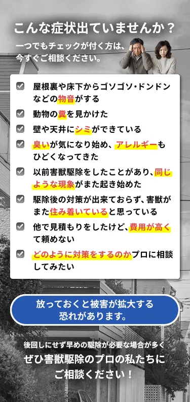 こんな症状出ていませんか？害獣被害のセルフチェック：屋根裏や床下からの物音、動物の糞、壁や天井のシミ、臭いやアレルギー、以前の駆除後の再発、他社の見積もりが高い など。放っておくと被害が拡大する恐れがあります
