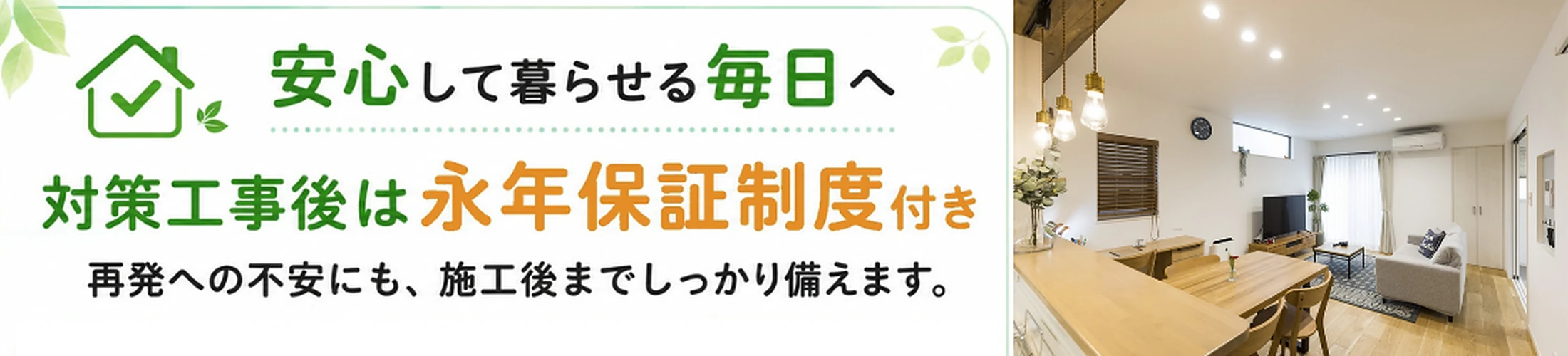 安心して暮らせる毎日へ　対策工事後は永年保証制度付き　再発への不安にも、施工後までしっかり備えます。