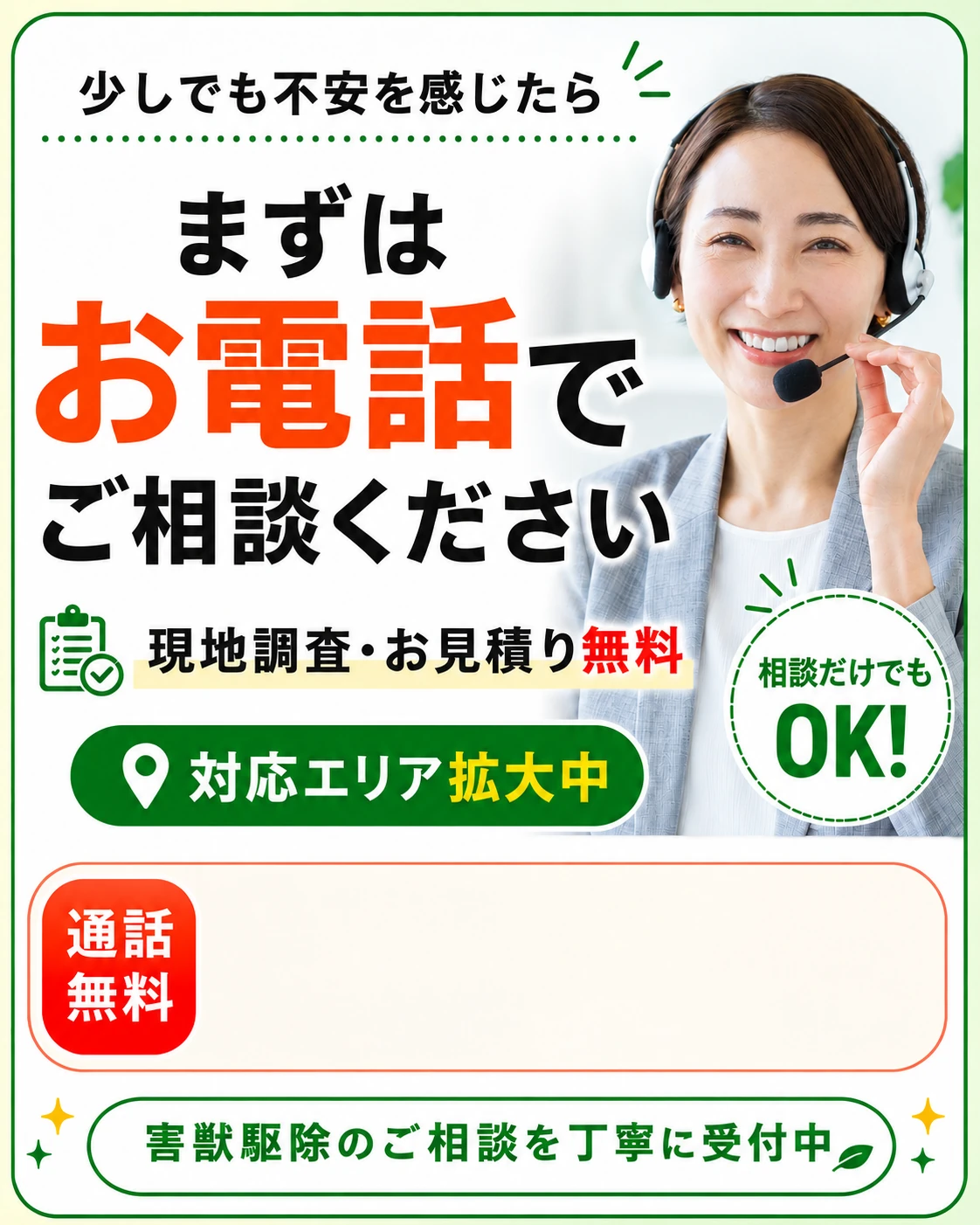 少しでも不安を感じたらまずはお電話でご相談ください。現地調査・お見積り無料、対応エリア拡大中、相談だけでもOK、通話無料