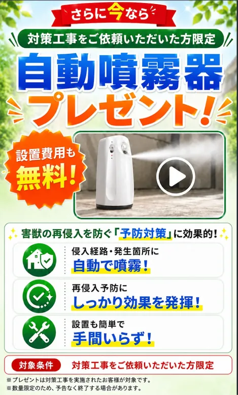 対策工事をご依頼いただいた方限定。自動噴霧器プレゼント！設置費用も無料。害獣の再侵入を防ぐ予防対策に効果的